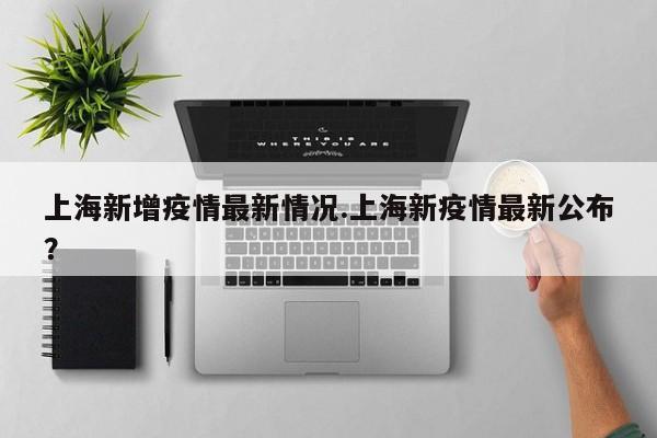 上海新增疫情最新情况.上海新疫情最新公布?