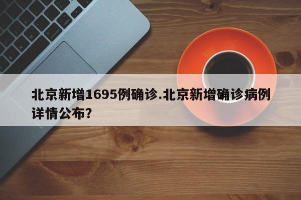 北京新增1695例确诊.北京新增确诊病例详情公布?