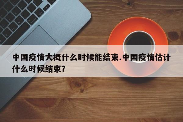 中国疫情大概什么时候能结束.中国疫情估计什么时候结束?