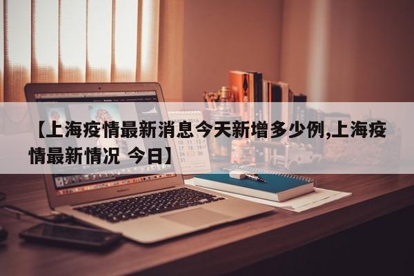 【上海疫情最新消息今天新增多少例,上海疫情最新情况 今日】