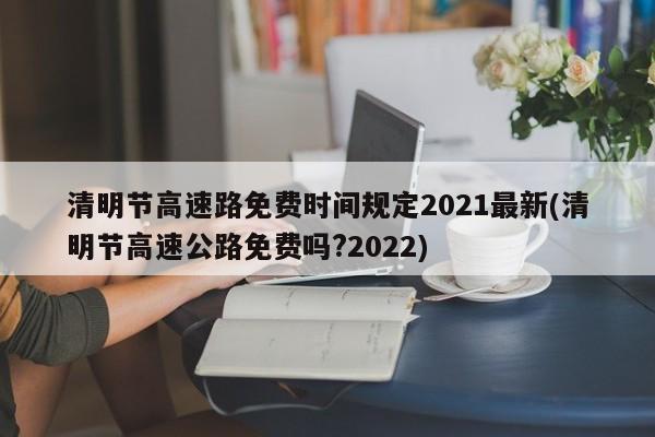 清明节高速路免费时间规定2021最新(清明节高速公路免费吗?2022)