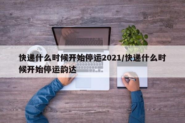 快递什么时候开始停运2021/快递什么时候开始停运韵达