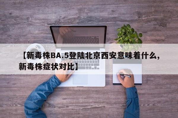 【新毒株BA.5登陆北京西安意味着什么,新毒株症状对比】