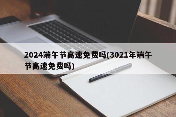 2024端午节高速免费吗(3021年端午节高速免费吗)