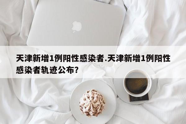 天津新增1例阳性感染者.天津新增1例阳性感染者轨迹公布?