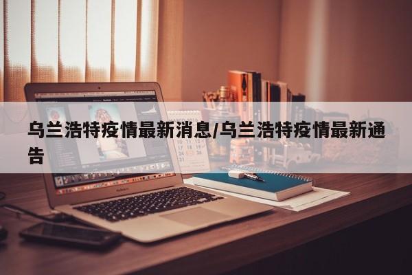 乌兰浩特疫情最新消息/乌兰浩特疫情最新通告