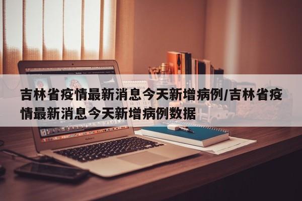 吉林省疫情最新消息今天新增病例/吉林省疫情最新消息今天新增病例数据