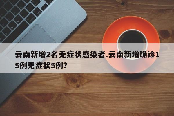 云南新增2名无症状感染者.云南新增确诊15例无症状5例?