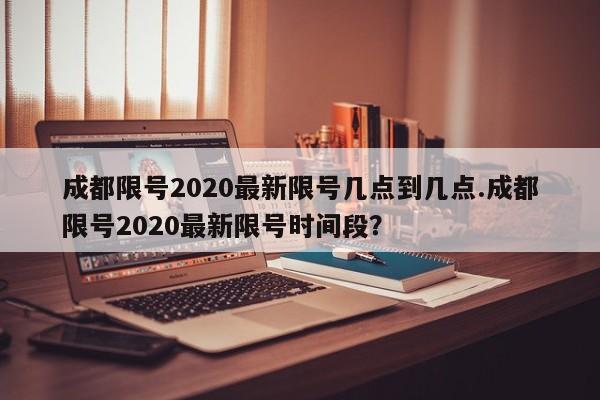 成都限号2020最新限号几点到几点.成都限号2020最新限号时间段?