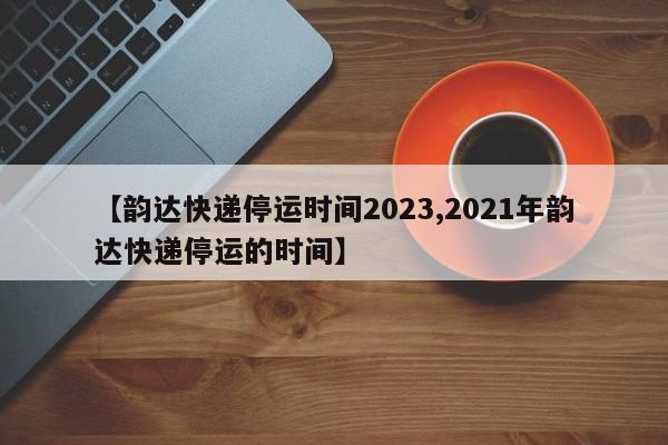 【韵达快递停运时间2023,2021年韵达快递停运的时间】