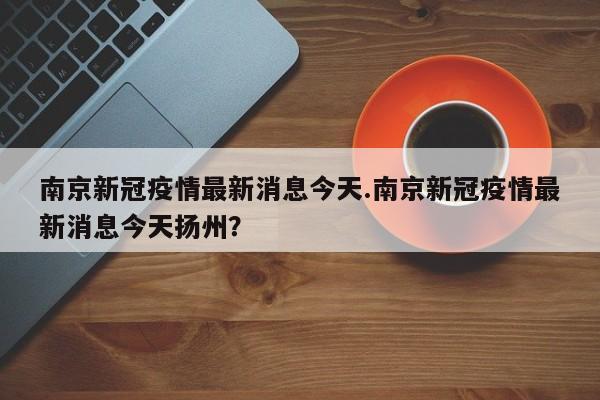 南京新冠疫情最新消息今天.南京新冠疫情最新消息今天扬州?