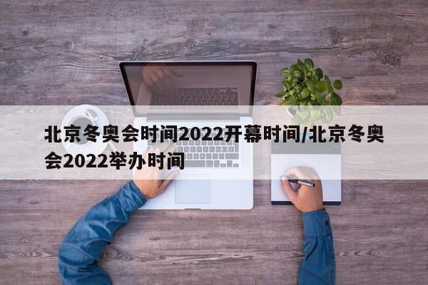 北京冬奥会时间2022开幕时间/北京冬奥会2022举办时间