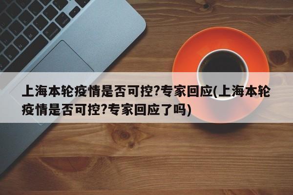 上海本轮疫情是否可控?专家回应(上海本轮疫情是否可控?专家回应了吗)