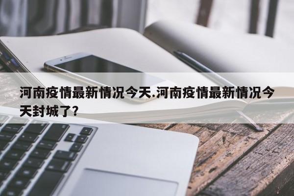 河南疫情最新情况今天.河南疫情最新情况今天封城了?
