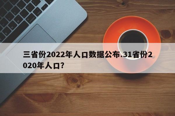 三省份2022年人口数据公布.31省份2020年人口?