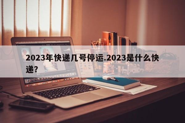 2023年快递几号停运.2023是什么快递?