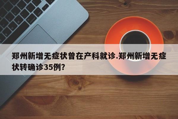 郑州新增无症状曾在产科就诊.郑州新增无症状转确诊35例?