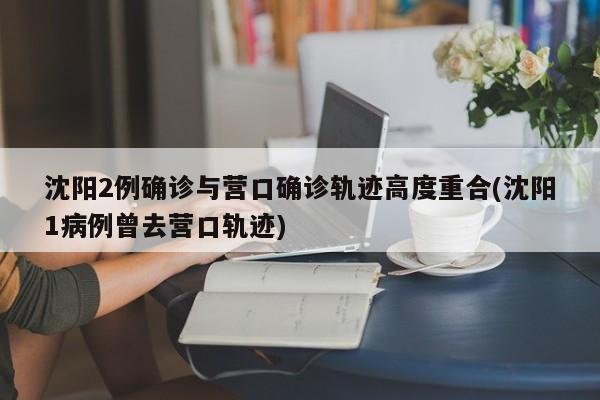 沈阳2例确诊与营口确诊轨迹高度重合(沈阳1病例曾去营口轨迹)