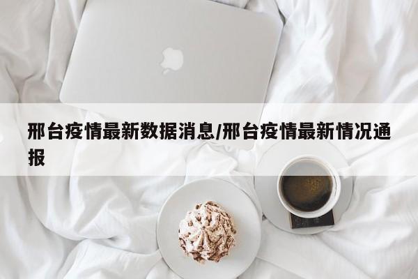 邢台疫情最新数据消息/邢台疫情最新情况通报