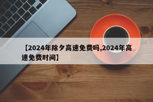 【2024年除夕高速免费吗,2024年高速免费时间】