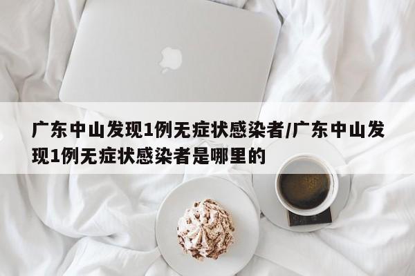 广东中山发现1例无症状感染者/广东中山发现1例无症状感染者是哪里的