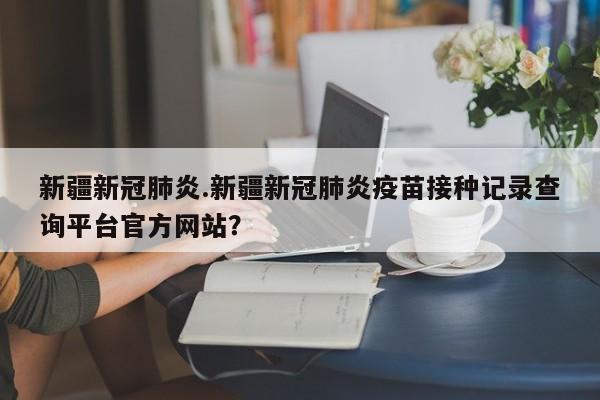 新疆新冠肺炎.新疆新冠肺炎疫苗接种记录查询平台官方网站?