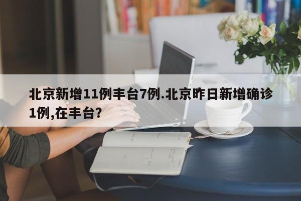 北京新增11例丰台7例.北京昨日新增确诊1例,在丰台?