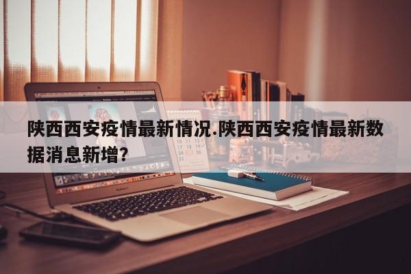 陕西西安疫情最新情况.陕西西安疫情最新数据消息新增?