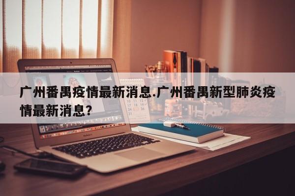 广州番禺疫情最新消息.广州番禺新型肺炎疫情最新消息?