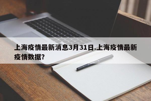 上海疫情最新消息3月31日.上海疫情最新疫情数据?