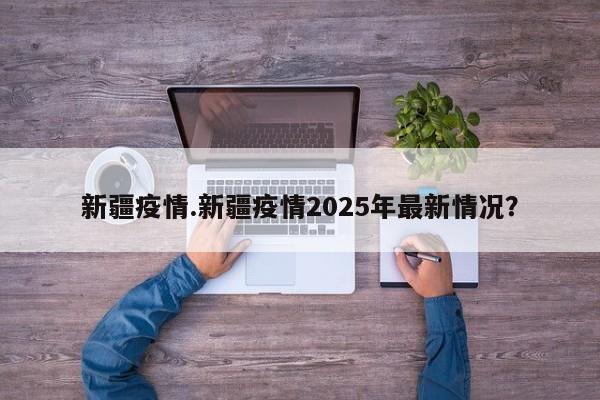 新疆疫情.新疆疫情2025年最新情况?