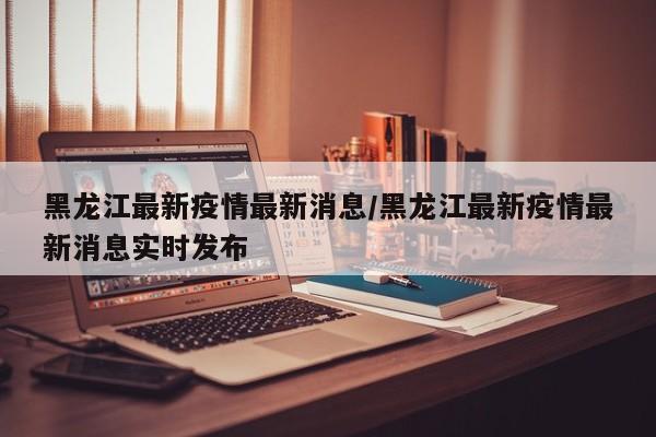 黑龙江最新疫情最新消息/黑龙江最新疫情最新消息实时发布