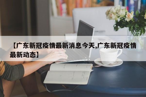 【广东新冠疫情最新消息今天,广东新冠疫情最新动态】