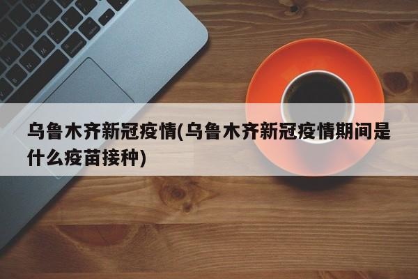 乌鲁木齐新冠疫情(乌鲁木齐新冠疫情期间是什么疫苗接种)