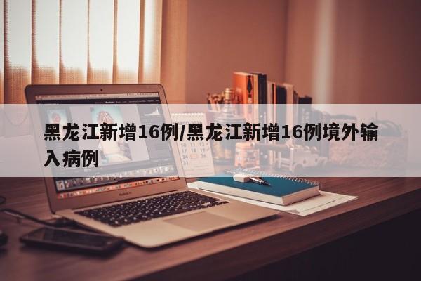 黑龙江新增16例/黑龙江新增16例境外输入病例