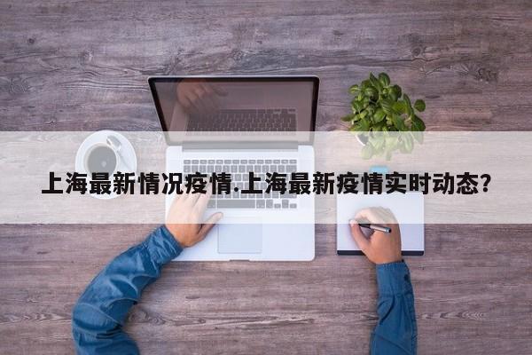 上海最新情况疫情.上海最新疫情实时动态?