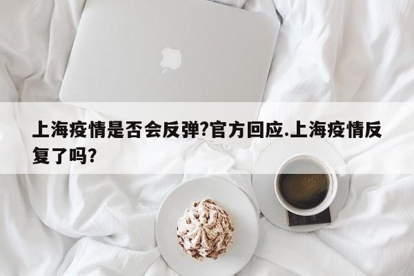 上海疫情是否会反弹?官方回应.上海疫情反复了吗?