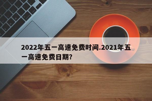 2022年五一高速免费时间.2021年五一高速免费日期?