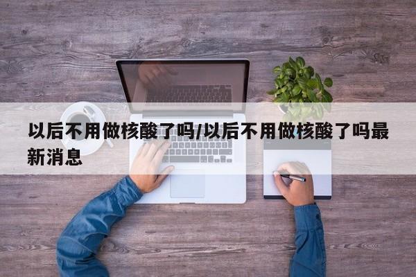 以后不用做核酸了吗/以后不用做核酸了吗最新消息