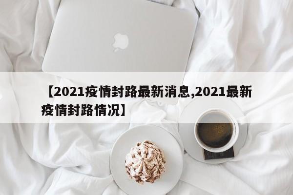 【2021疫情封路最新消息,2021最新疫情封路情况】