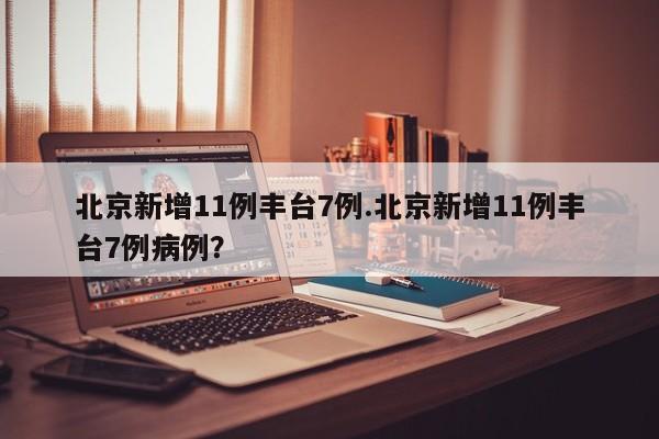 北京新增11例丰台7例.北京新增11例丰台7例病例?