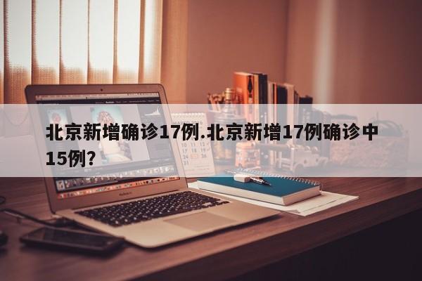 北京新增确诊17例.北京新增17例确诊中15例?