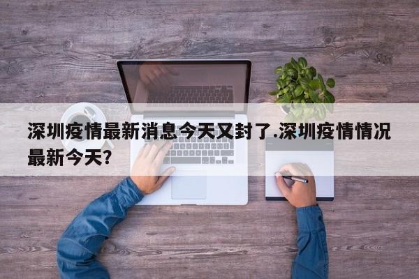 深圳疫情最新消息今天又封了.深圳疫情情况最新今天?