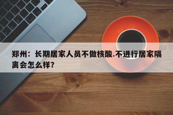 郑州:长期居家人员不做核酸.不进行居家隔离会怎么样?