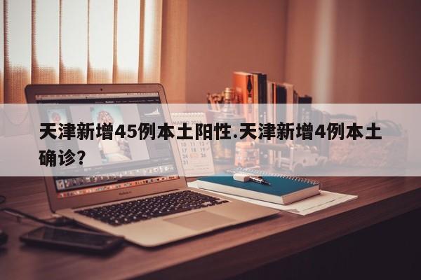 天津新增45例本土阳性.天津新增4例本土确诊?