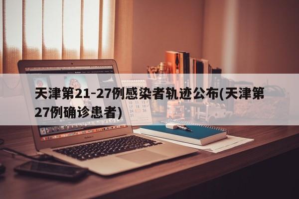 天津第21-27例感染者轨迹公布(天津第27例确诊患者)