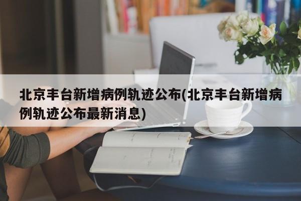 北京丰台新增病例轨迹公布(北京丰台新增病例轨迹公布最新消息)