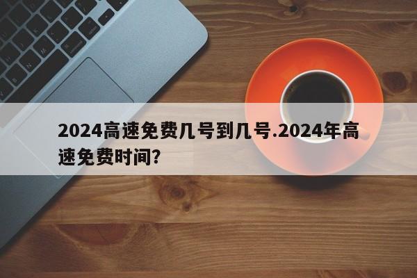 2024高速免费几号到几号.2024年高速免费时间?