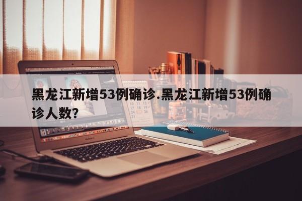 黑龙江新增53例确诊.黑龙江新增53例确诊人数?