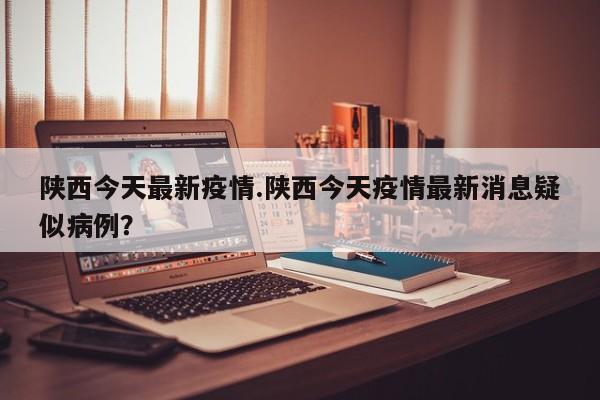 陕西今天最新疫情.陕西今天疫情最新消息疑似病例?